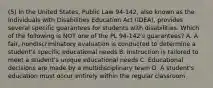 (5) In the United States, Public Law 94-142, also known as the Individuals with Disabilities Education Act (IDEA), provides several specific guarantees for students with disabilities. Which of the following is NOT one of the PL 94-142's guarantees? A. A fair, nondiscriminatory evaluation is conducted to determine a student's specific educational needs B. Instruction is tailored to meet a student's unique educational needs C. Educational decisions are made by a multidisciplinary team D. A student's education must occur entirely within the regular classroom