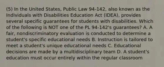 (5) In the United States, Public Law 94-142, also known as the Individuals with Disabilities Education Act (IDEA), provides several specific guarantees for students with disabilities. Which of the following is NOT one of the PL 94-142's guarantees? A. A fair, nondiscriminatory evaluation is conducted to determine a student's specific educational needs B. Instruction is tailored to meet a student's unique educational needs C. Educational decisions are made by a multidisciplinary team D. A student's education must occur entirely within the regular classroom