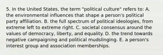 5. In the United States, the term "political culture" refers to: A. the environmental influences that shape a person's political party affiliation. B. the full spectrum of political ideologies, from extreme left to extreme right. C. societal consensus around the values of democracy, liberty, and equality. D. the trend towards negative campaigning and political mudslinging. E. a person's interest group and association memberships.