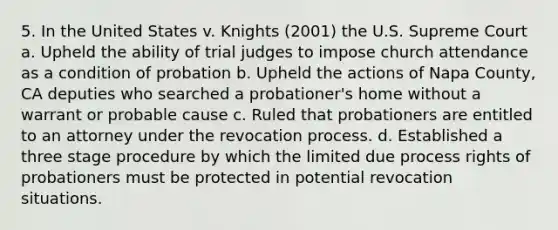 5. In the United States v. Knights (2001) the U.S. Supreme Court a. Upheld the ability of trial judges to impose church attendance as a condition of probation b. Upheld the actions of Napa County, CA deputies who searched a probationer's home without a warrant or probable cause c. Ruled that probationers are entitled to an attorney under the revocation process. d. Established a three stage procedure by which the limited due process rights of probationers must be protected in potential revocation situations.