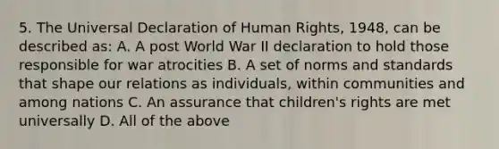 5. The Universal Declaration of Human Rights, 1948, can be described as: A. A post World War II declaration to hold those responsible for war atrocities B. A set of norms and standards that shape our relations as individuals, within communities and among nations C. An assurance that children's rights are met universally D. All of the above