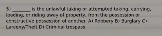 5) ________ is the unlawful taking or attempted taking, carrying, leading, or riding away of property, from the possession or constructive possession of another. A) Robbery B) Burglary C) Larceny/Theft D) Criminal trespass