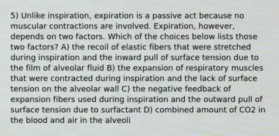 5) Unlike inspiration, expiration is a passive act because no muscular contractions are involved. Expiration, however, depends on two factors. Which of the choices below lists those two factors? A) the recoil of elastic fibers that were stretched during inspiration and the inward pull of surface tension due to the film of alveolar fluid B) the expansion of respiratory muscles that were contracted during inspiration and the lack of surface tension on the alveolar wall C) the negative feedback of expansion fibers used during inspiration and the outward pull of surface tension due to surfactant D) combined amount of CO2 in the blood and air in the alveoli