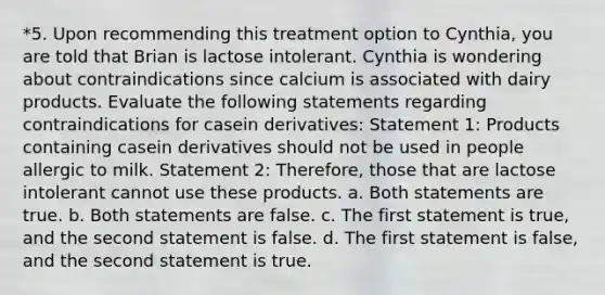 *5. Upon recommending this treatment option to Cynthia, you are told that Brian is lactose intolerant. Cynthia is wondering about contraindications since calcium is associated with dairy products. Evaluate the following statements regarding contraindications for casein derivatives: Statement 1: Products containing casein derivatives should not be used in people allergic to milk. Statement 2: Therefore, those that are lactose intolerant cannot use these products. a. Both statements are true. b. Both statements are false. c. The first statement is true, and the second statement is false. d. The first statement is false, and the second statement is true.