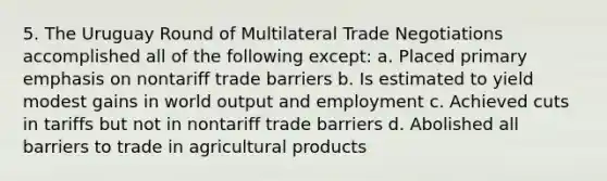 5. The Uruguay Round of Multilateral Trade Negotiations accomplished all of the following except: a. Placed primary emphasis on nontariff trade barriers b. Is estimated to yield modest gains in world output and employment c. Achieved cuts in tariffs but not in nontariff trade barriers d. Abolished all barriers to trade in agricultural products