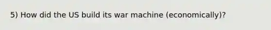 5) How did the US build its war machine (economically)?
