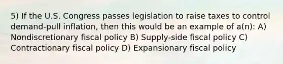 5) If the U.S. Congress passes legislation to raise taxes to control demand-pull inflation, then this would be an example of a(n): A) Nondiscretionary <a href='https://www.questionai.com/knowledge/kPTgdbKdvz-fiscal-policy' class='anchor-knowledge'>fiscal policy</a> B) Supply-side fiscal policy C) Contractionary fiscal policy D) Expansionary fiscal policy