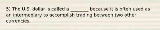 5) The U.S. dollar is called a ________ because it is often used as an intermediary to accomplish trading between two other currencies.