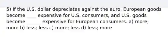 5) If the U.S. dollar depreciates against the euro, European goods become ____ expensive for U.S. consumers, and U.S. goods become ______ expensive for European consumers. a) more; more b) less; less c) more; less d) less; more