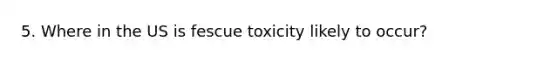 5. Where in the US is fescue toxicity likely to occur?