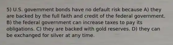 5) U.S. government bonds have no default risk because A) they are backed by the full faith and credit of the federal government. B) the federal government can increase taxes to pay its obligations. C) they are backed with gold reserves. D) they can be exchanged for silver at any time.