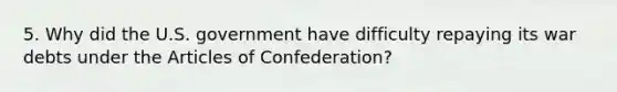 5. Why did the U.S. government have difficulty repaying its war debts under the Articles of Confederation?