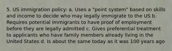 5. US immigration policy: a. Uses a "point system" based on skills and income to decide who may legally immigrate to the US b. Requires potential immigrants to have proof of employment before they are legally admitted c. Gives preferential treatment to applicants who have family members already living in the United States d. Is about the same today as it was 100 years ago