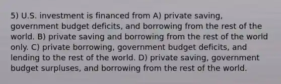 5) U.S. investment is financed from A) private saving, government budget deficits, and borrowing from the rest of the world. B) private saving and borrowing from the rest of the world only. C) private borrowing, government budget deficits, and lending to the rest of the world. D) private saving, government budget surpluses, and borrowing from the rest of the world.