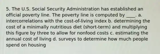 5. The U.S. Social Security Administration has established an official poverty line. The poverty line is computed by ____. a. intercorrelations with the cost-of-living index b. determining the cost of a minimally nutritious diet (short-term) and multiplying this figure by three to allow for nonfood costs c. estimating the annual cost of living d. surveys to determine how much people spend on housing