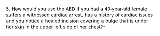 5. How would you use the AED if you had a 49-year-old female suffers a witnessed cardiac arrest, has a history of cardiac issues and you notice a healed incision covering a bulge that is under her skin in the upper left side of her chest?*