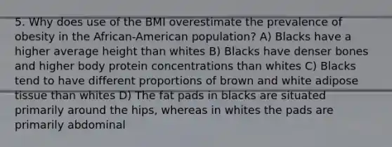 5. Why does use of the BMI overestimate the prevalence of obesity in the African-American population? A) Blacks have a higher average height than whites B) Blacks have denser bones and higher body protein concentrations than whites C) Blacks tend to have different proportions of brown and white adipose tissue than whites D) The fat pads in blacks are situated primarily around the hips, whereas in whites the pads are primarily abdominal