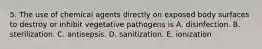 5. The use of chemical agents directly on exposed body surfaces to destroy or inhibit vegetative pathogens is A. disinfection. B. sterilization. C. antisepsis. D. sanitization. E. ionization