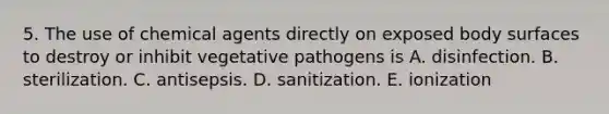 5. The use of chemical agents directly on exposed body surfaces to destroy or inhibit vegetative pathogens is A. disinfection. B. sterilization. C. antisepsis. D. sanitization. E. ionization