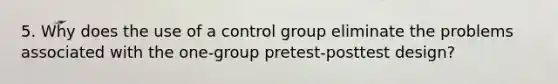 5. Why does the use of a control group eliminate the problems associated with the one-group pretest-posttest design?