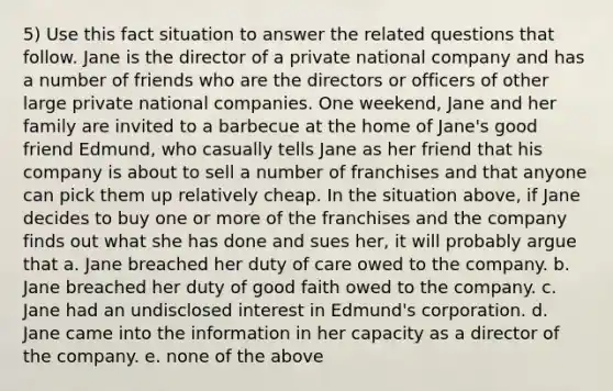 5) Use this fact situation to answer the related questions that follow. Jane is the director of a private national company and has a number of friends who are the directors or officers of other large private national companies. One weekend, Jane and her family are invited to a barbecue at the home of Jane's good friend Edmund, who casually tells Jane as her friend that his company is about to sell a number of franchises and that anyone can pick them up relatively cheap. In the situation above, if Jane decides to buy one or more of the franchises and the company finds out what she has done and sues her, it will probably argue that a. Jane breached her duty of care owed to the company. b. Jane breached her duty of good faith owed to the company. c. Jane had an undisclosed interest in Edmund's corporation. d. Jane came into the information in her capacity as a director of the company. e. none of the above