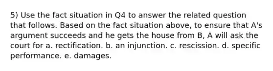 5) Use the fact situation in Q4 to answer the related question that follows. Based on the fact situation above, to ensure that A's argument succeeds and he gets the house from B, A will ask the court for a. rectification. b. an injunction. c. rescission. d. specific performance. e. damages.