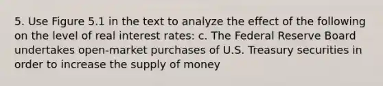 5. Use Figure 5.1 in the text to analyze the effect of the following on the level of real interest rates: c. The Federal Reserve Board undertakes open-market purchases of U.S. Treasury securities in order to increase the supply of money