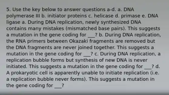 5. Use the key below to answer questions a-d. a. DNA polymerase III b. initiator proteins c. helicase d. primase e. DNA ligase a. During DNA replication, newly synthesized DNA contains many mistakes (mismatched base pairs). This suggests a mutation in the gene coding for ___? b. During DNA replication, the RNA primers between Okazaki fragments are removed but the DNA fragments are never joined together. This suggests a mutation in the gene coding for ___? c. During DNA replication, a replication bubble forms but synthesis of new DNA is never initiated. This suggests a mutation in the gene coding for ___? d. A prokaryotic cell is apparently unable to initiate replication (i.e. a replication bubble never forms). This suggests a mutation in the gene coding for ___?