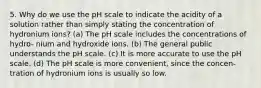 5. Why do we use the pH scale to indicate the acidity of a solution rather than simply stating the concentration of hydronium ions? (a) The pH scale includes the concentrations of hydro- nium and hydroxide ions. (b) The general public understands the pH scale. (c) It is more accurate to use the pH scale. (d) The pH scale is more convenient, since the concen- tration of hydronium ions is usually so low.