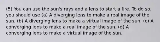 (5) You can use the sun's rays and a lens to start a fire. To do so, you should use (a) A diverging lens to make a real image of the sun. (b) A diverging lens to make a virtual image of the sun. (c) A converging lens to make a real image of the sun. (d) A converging lens to make a virtual image of the sun.