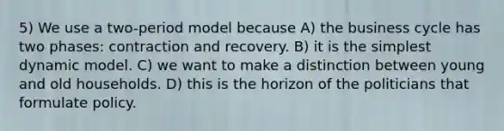 5) We use a two-period model because A) the business cycle has two phases: contraction and recovery. B) it is the simplest dynamic model. C) we want to make a distinction between young and old households. D) this is the horizon of the politicians that formulate policy.