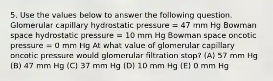 5. Use the values below to answer the following question. Glomerular capillary hydrostatic pressure = 47 mm Hg Bowman space hydrostatic pressure = 10 mm Hg Bowman space oncotic pressure = 0 mm Hg At what value of glomerular capillary oncotic pressure would glomerular filtration stop? (A) 57 mm Hg (B) 47 mm Hg (C) 37 mm Hg (D) 10 mm Hg (E) 0 mm Hg