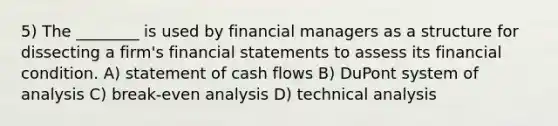 5) The ________ is used by financial managers as a structure for dissecting a firm's financial statements to assess its financial condition. A) statement of cash flows B) DuPont system of analysis C) break-even analysis D) technical analysis