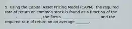 5. Using the Capital Asset Pricing Model (CAPM), the required rate of return on common stock is found as a function of the ______-______ ______, the firm's ______ _____________, and the required rate of return on an average _______.