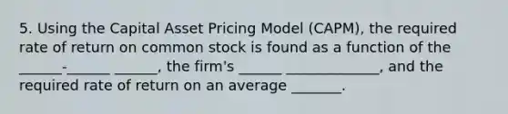 5. Using the Capital Asset Pricing Model (CAPM), the required rate of return on common stock is found as a function of the ______-______ ______, the firm's ______ _____________, and the required rate of return on an average _______.