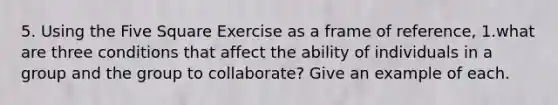 5. Using the Five Square Exercise as a frame of reference, 1.what are three conditions that affect the ability of individuals in a group and the group to collaborate? Give an example of each.