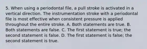 5. When using a periodontal file, a pull stroke is activated in a vertical direction. The instrumentation stroke with a periodontal file is most effective when consistent pressure is applied throughout the entire stroke. A. Both statements are true. B. Both statements are false. C. The first statement is true; the second statement is false. D. The first statement is false; the second statement is true.