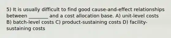 5) It is usually difficult to find good cause-and-effect relationships between ________ and a cost allocation base. A) unit-level costs B) batch-level costs C) product-sustaining costs D) facility-sustaining costs