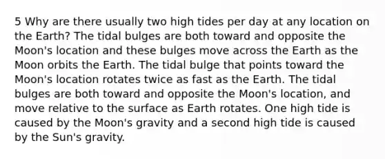 5 Why are there usually two high tides per day at any location on the Earth? The tidal bulges are both toward and opposite the Moon's location and these bulges move across the Earth as the Moon orbits the Earth. The tidal bulge that points toward the Moon's location rotates twice as fast as the Earth. The tidal bulges are both toward and opposite the Moon's location, and move relative to the surface as Earth rotates. One high tide is caused by the Moon's gravity and a second high tide is caused by the Sun's gravity.