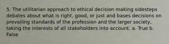 5. The utilitarian approach to ethical decision making sidesteps debates about what is right, good, or just and bases decisions on prevailing standards of the profession and the larger society, taking the interests of all stakeholders into account. a. True b. False