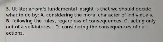 5. Utilitarianism's fundamental insight is that we should decide what to do by: A. considering the moral character of individuals. B. following the rules, regardless of consequences. C. acting only out of a self-interest. D. considering the consequences of our actions.