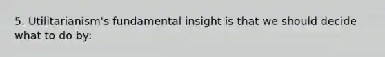 5. Utilitarianism's fundamental insight is that we should decide what to do by: