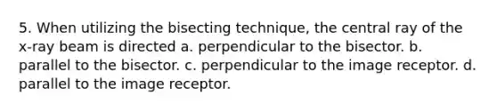 5. When utilizing the bisecting technique, the central ray of the x-ray beam is directed a. perpendicular to the bisector. b. parallel to the bisector. c. perpendicular to the image receptor. d. parallel to the image receptor.