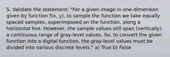 5. Validate the statement: "For a given image in one-dimension given by function f(x, y), to sample the function we take equally spaced samples, superimposed on the function, along a horizontal line. However, the sample values still span (vertically) a continuous range of gray-level values. So, to convert the given function into a digital function, the gray-level values must be divided into various discrete levels." a) True b) False