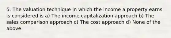 5. The valuation technique in which the income a property earns is considered is a) The income capitalization approach b) The sales comparison approach c) The cost approach d) None of the above