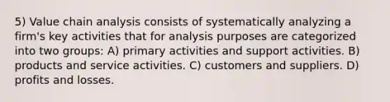 5) Value chain analysis consists of systematically analyzing a firm's key activities that for analysis purposes are categorized into two groups: A) primary activities and support activities. B) products and service activities. C) customers and suppliers. D) profits and losses.