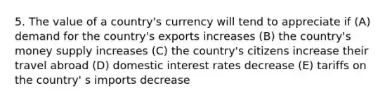 5. The value of a country's currency will tend to appreciate if (A) demand for the country's exports increases (B) the country's money supply increases (C) the country's citizens increase their travel abroad (D) domestic interest rates decrease (E) tariffs on the country' s imports decrease