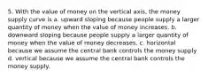 5. With the value of money on the vertical axis, the money supply curve is a. upward sloping because people supply a larger quantity of money when the value of money increases. b. downward sloping because people supply a larger quantity of money when the value of money decreases. c. horizontal because we assume the central bank controls the money supply d. vertical because we assume the central bank controls the money supply.