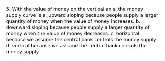 5. With the value of money on the vertical axis, the money supply curve is a. upward sloping because people supply a larger quantity of money when the value of money increases. b. downward sloping because people supply a larger quantity of money when the value of money decreases. c. horizontal because we assume the central bank controls the money supply d. vertical because we assume the central bank controls the money supply.