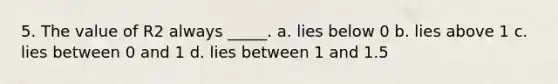 5. The value of R2 always _____. a. lies below 0 b. lies above 1 c. lies between 0 and 1 d. lies between 1 and 1.5